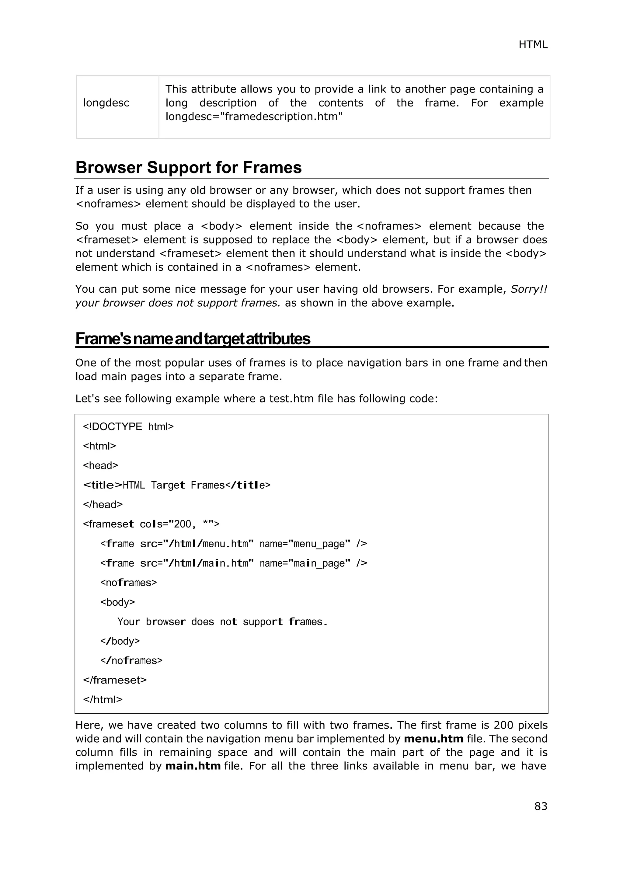 HTML
83
longdesc
This attribute allows you to provide a link to another page containing a
long description of the contents of the frame. For example
longdesc="framedescription.htm"
Browser Support for Frames
If a user is using any old browser or any browser, which does not support frames then
<noframes> element should be displayed to the user.
So you must place a <body> element inside the <noframes> element because the
<frameset> element is supposed to replace the <body> element, but if a browser does
not understand <frameset> element then it should understand what is inside the <body>
element which is contained in a <noframes> element.
You can put some nice message for your user having old browsers. For example, Sorry!!
your browser does not support frames. as shown in the above example.
Frame'snameandtargetattributes
One of the most popular uses of frames is to place navigation bars in one frame and then
load main pages into a separate frame.
Let's see following example where a test.htm file has following code:
Here, we have created two columns to fill with two frames. The first frame is 200 pixels
wide and will contain the navigation menu bar implemented by menu.htm file. The second
column fills in remaining space and will contain the main part of the page and it is
implemented by main.htm file. For all the three links available in menu bar, we have
<!DOCTYPE html>
<html>
<head>
<title>HTML Target Frames</title>
</head>
<frameset cols="200, *">
<frame src="/html/menu.htm" name="menu_page" />
<frame src="/html/main.htm" name="main_page" />
<noframes>
<body>
Your browser does not support frames.
</body>
</noframes>
</frameset>
</html>
 