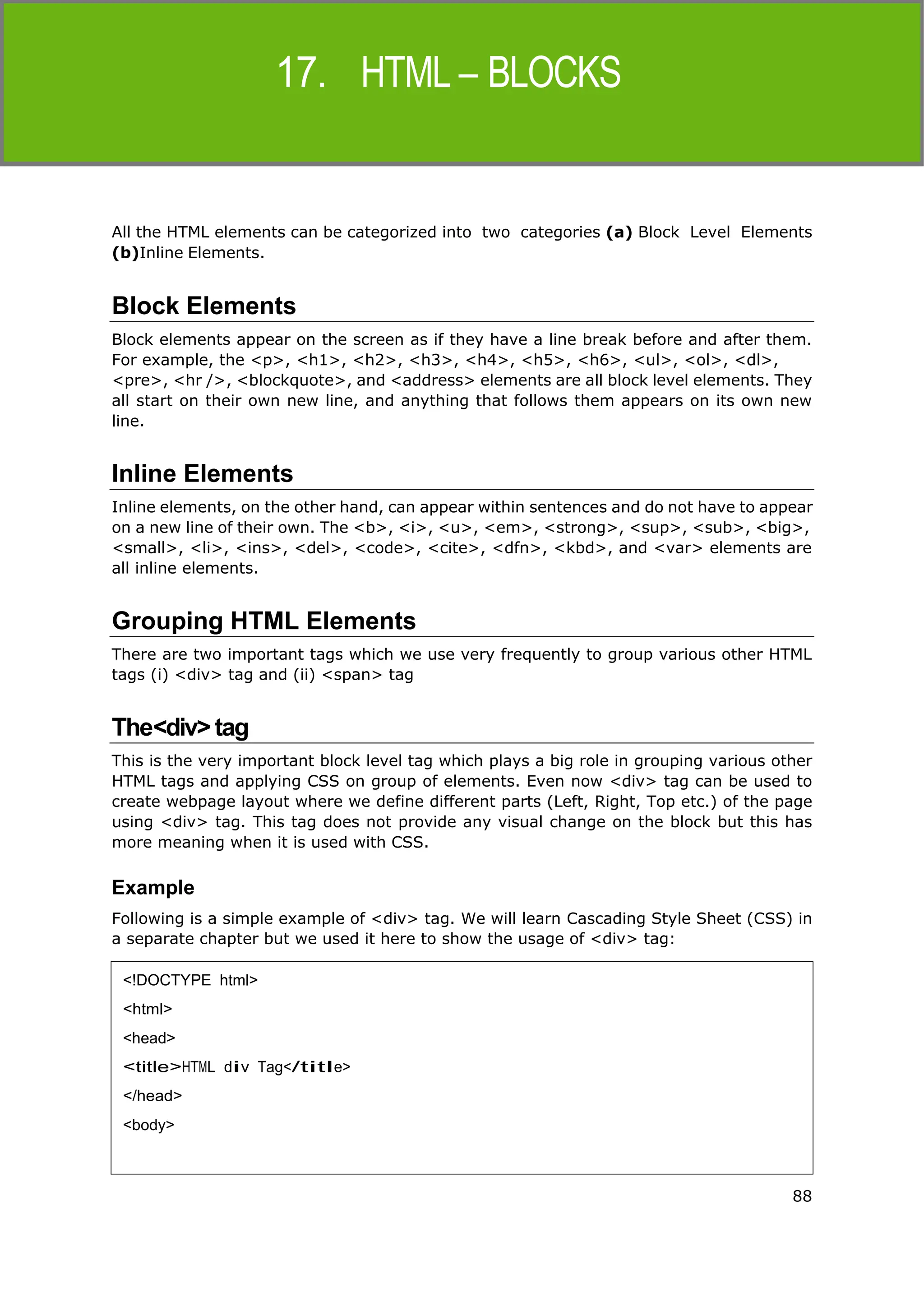 88
HTML
All the HTML elements can be categorized into two categories (a) Block Level Elements
(b)Inline Elements.
Block Elements
Block elements appear on the screen as if they have a line break before and after them.
For example, the <p>, <h1>, <h2>, <h3>, <h4>, <h5>, <h6>, <ul>, <ol>, <dl>,
<pre>, <hr />, <blockquote>, and <address> elements are all block level elements. They
all start on their own new line, and anything that follows them appears on its own new
line.
Inline Elements
Inline elements, on the other hand, can appear within sentences and do not have to appear
on a new line of their own. The <b>, <i>, <u>, <em>, <strong>, <sup>, <sub>, <big>,
<small>, <li>, <ins>, <del>, <code>, <cite>, <dfn>, <kbd>, and <var> elements are
all inline elements.
Grouping HTML Elements
There are two important tags which we use very frequently to group various other HTML
tags (i) <div> tag and (ii) <span> tag
The<div>tag
This is the very important block level tag which plays a big role in grouping various other
HTML tags and applying CSS on group of elements. Even now <div> tag can be used to
create webpage layout where we define different parts (Left, Right, Top etc.) of the page
using <div> tag. This tag does not provide any visual change on the block but this has
more meaning when it is used with CSS.
Example
Following is a simple example of <div> tag. We will learn Cascading Style Sheet (CSS) in
a separate chapter but we used it here to show the usage of <div> tag:
<!DOCTYPE html>
<html>
<head>
<title>HTML div Tag</title>
</head>
<body>
 