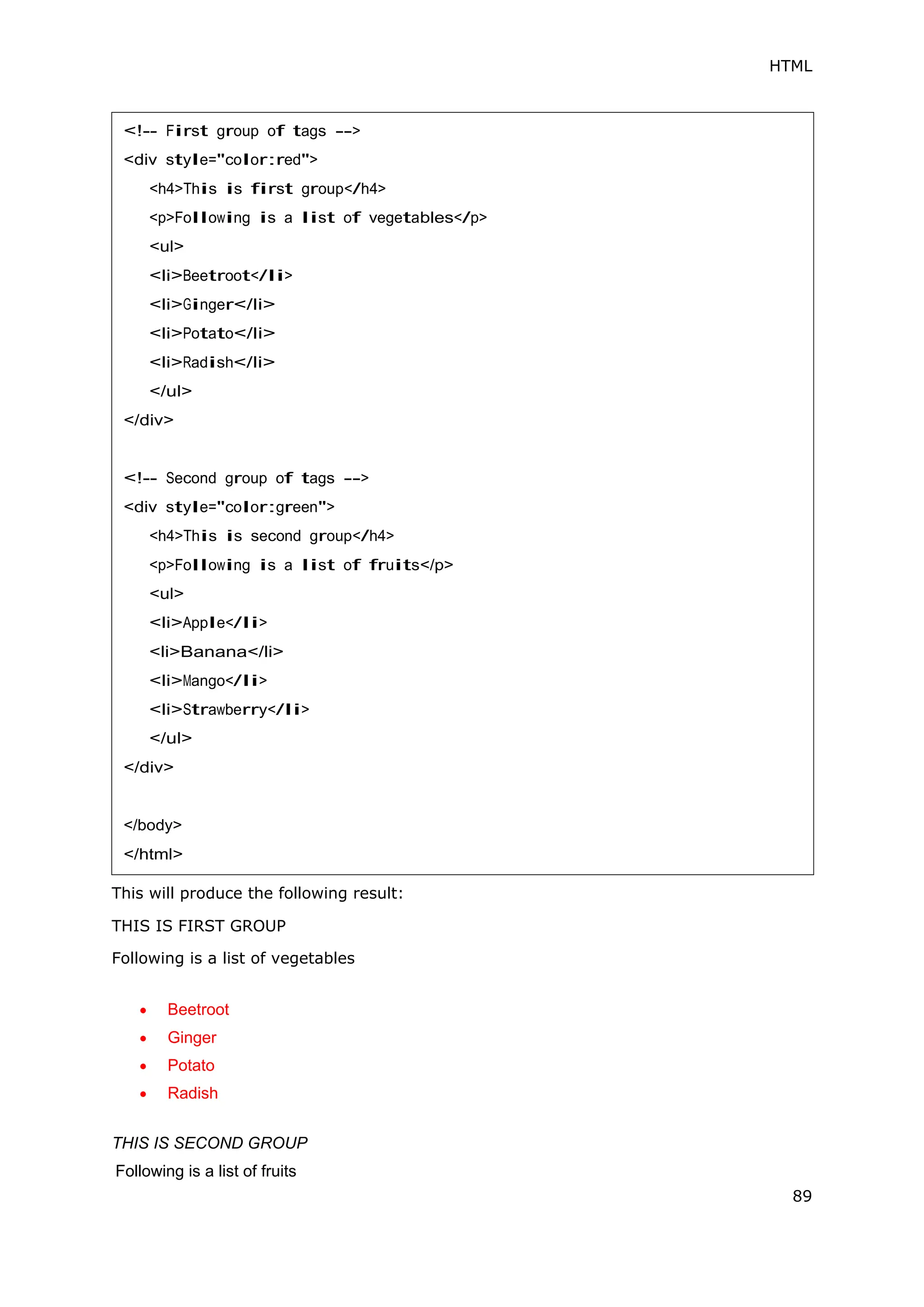 HTML
89
This will produce the following result:
THIS IS FIRST GROUP
Following is a list of vegetables
 Beetroot
 Ginger
 Potato
 Radish
THIS IS SECOND GROUP
Following is a list of fruits
<!-- First group of tags -->
<div style="color:red">
<h4>This is first group</h4>
<p>Following is a list of vegetables</p>
<ul>
<li>Beetroot</li>
<li>Ginger</li>
<li>Potato</li>
<li>Radish</li>
</ul>
</div>
<!-- Second group of tags -->
<div style="color:green">
<h4>This is second group</h4>
<p>Following is a list of fruits</p>
<ul>
<li>Apple</li>
<li>Banana</li>
<li>Mango</li>
<li>Strawberry</li>
</ul>
</div>
</body>
</html>
 