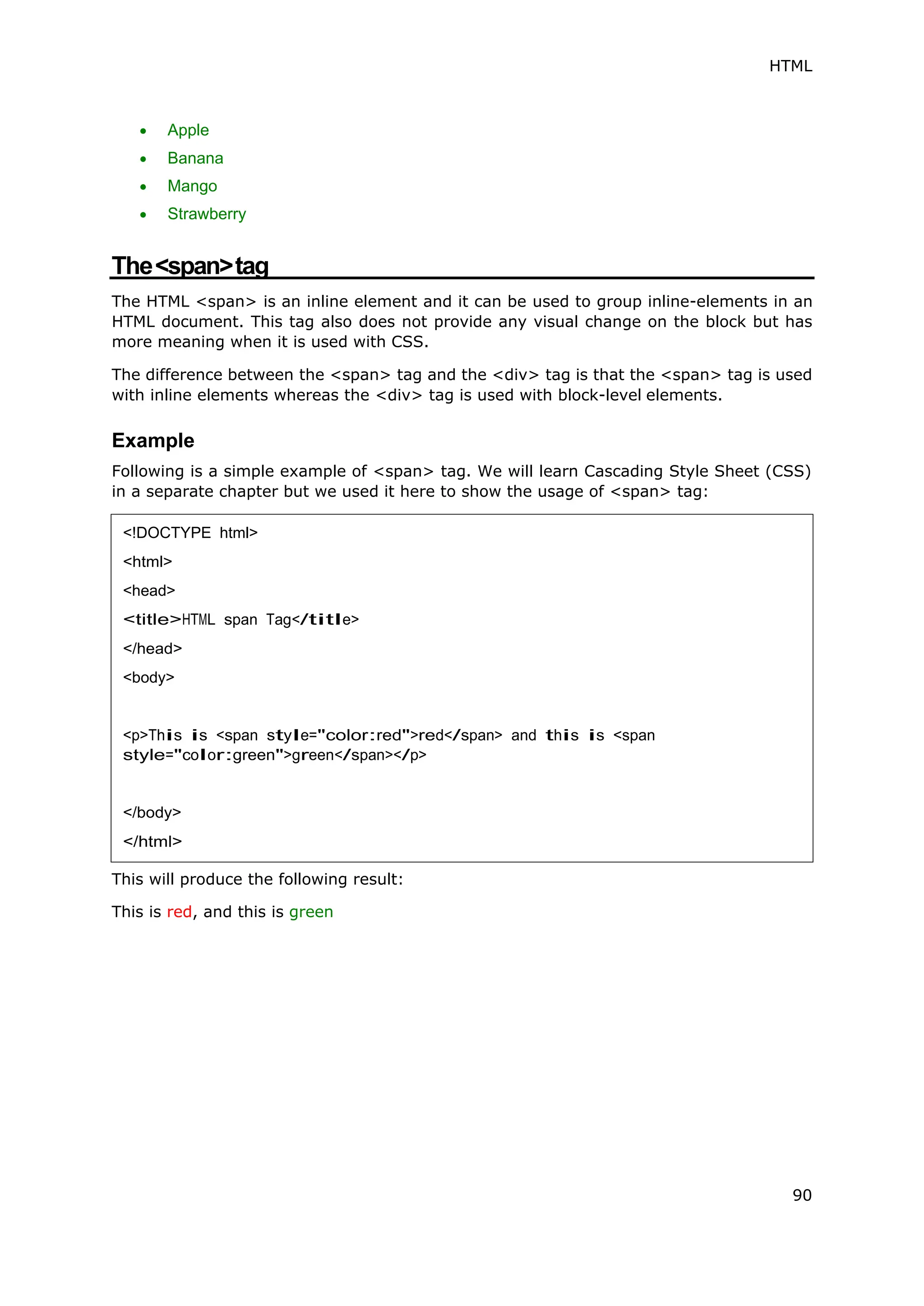 HTML
90
 Apple
 Banana
 Mango
 Strawberry
The<span>tag
The HTML <span> is an inline element and it can be used to group inline-elements in an
HTML document. This tag also does not provide any visual change on the block but has
more meaning when it is used with CSS.
The difference between the <span> tag and the <div> tag is that the <span> tag is used
with inline elements whereas the <div> tag is used with block-level elements.
Example
Following is a simple example of <span> tag. We will learn Cascading Style Sheet (CSS)
in a separate chapter but we used it here to show the usage of <span> tag:
This will produce the following result:
This is red, and this is green
<!DOCTYPE html>
<html>
<head>
<title>HTML span Tag</title>
</head>
<body>
<p>This is <span style="color:red">red</span> and this is <span
style="color:green">green</span></p>
</body>
</html>
 