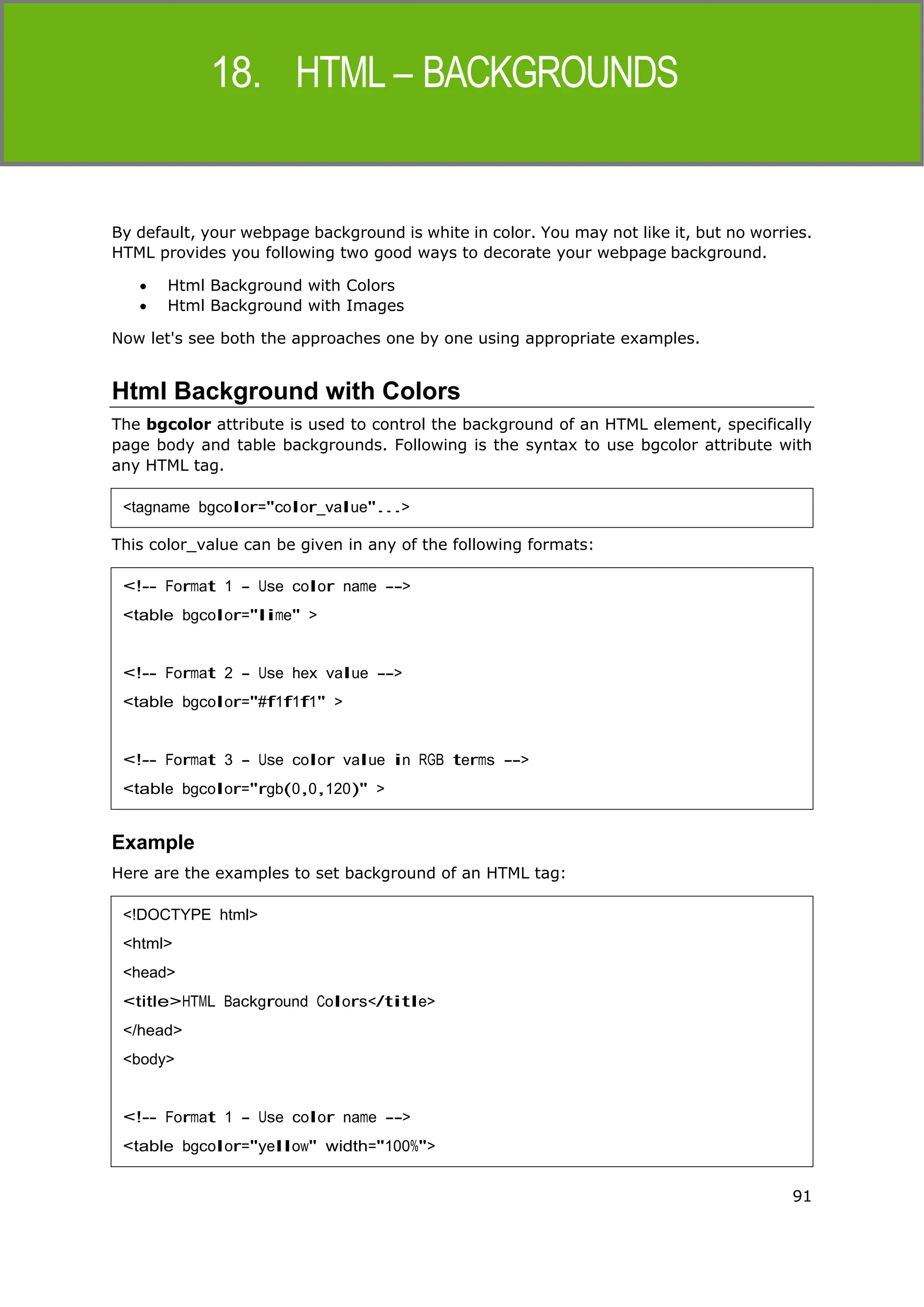 91
HTML
By default, your webpage background is white in color. You may not like it, but no worries.
HTML provides you following two good ways to decorate your webpage background.
 Html Background with Colors
 Html Background with Images
Now let's see both the approaches one by one using appropriate examples.
Html Background with Colors
The bgcolor attribute is used to control the background of an HTML element, specifically
page body and table backgrounds. Following is the syntax to use bgcolor attribute with
any HTML tag.
This color_value can be given in any of the following formats:
Example
Here are the examples to set background of an HTML tag:
<tagname bgcolor="color_value"...>
<!-- Format 1 - Use color name -->
<table bgcolor="lime" >
<!-- Format 2 - Use hex value -->
<table bgcolor="#f1f1f1" >
<!-- Format 3 - Use color value in RGB terms -->
<table bgcolor="rgb(0,0,120)" >
<!DOCTYPE html>
<html>
<head>
<title>HTML Background Colors</title>
</head>
<body>
<!-- Format 1 - Use color name -->
<table bgcolor="yellow" width="100%">
 