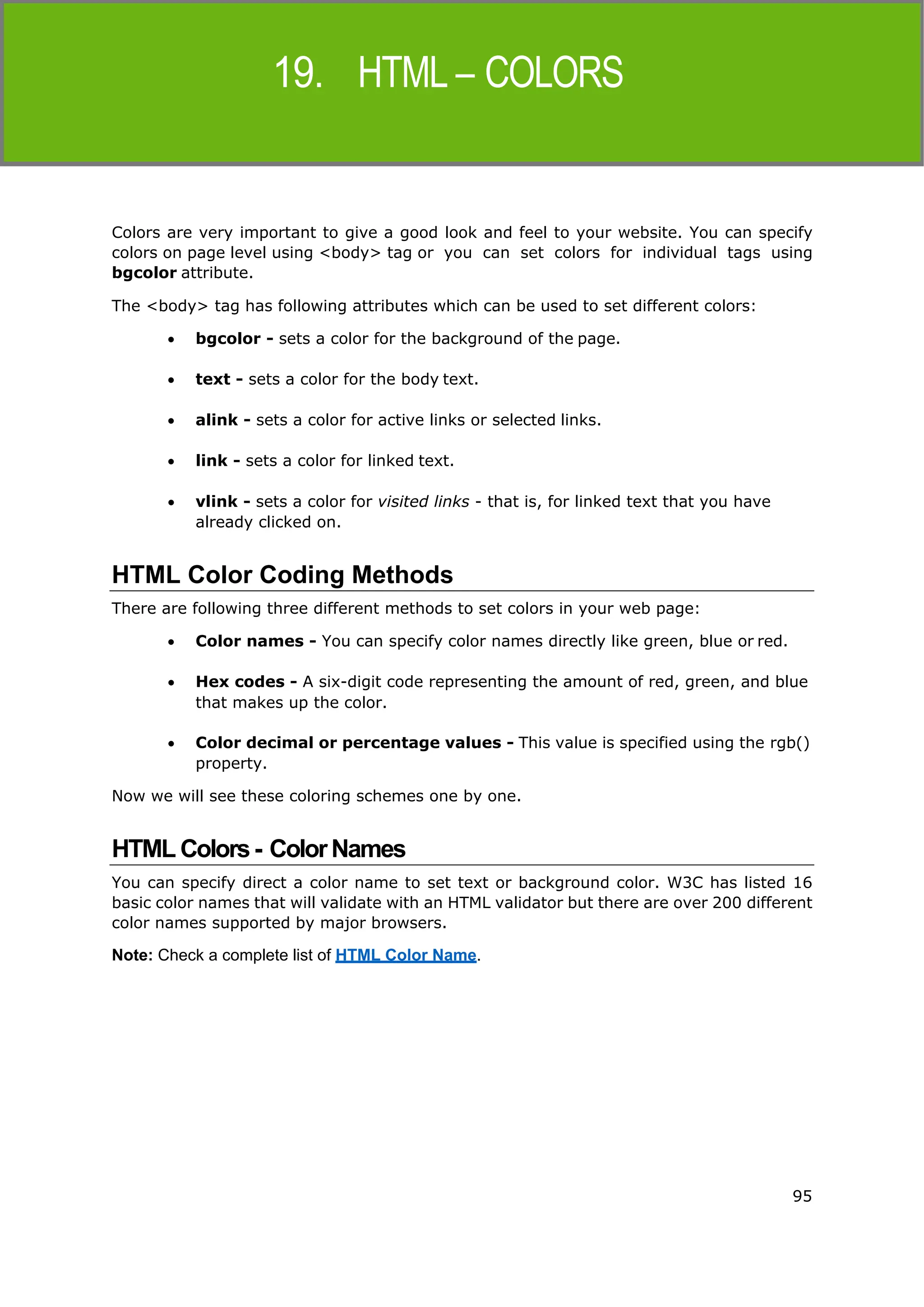 95
HTML
Colors are very important to give a good look and feel to your website. You can specify
colors on page level using <body> tag or you can set colors for individual tags using
bgcolor attribute.
The <body> tag has following attributes which can be used to set different colors:
 bgcolor - sets a color for the background of the page.
 text - sets a color for the body text.
 alink - sets a color for active links or selected links.
 link - sets a color for linked text.
 vlink - sets a color for visited links - that is, for linked text that you have
already clicked on.
HTML Color Coding Methods
There are following three different methods to set colors in your web page:
 Color names - You can specify color names directly like green, blue or red.
 Hex codes - A six-digit code representing the amount of red, green, and blue
that makes up the color.
 Color decimal or percentage values - This value is specified using the rgb()
property.
Now we will see these coloring schemes one by one.
HTML Colors- ColorNames
You can specify direct a color name to set text or background color. W3C has listed 16
basic color names that will validate with an HTML validator but there are over 200 different
color names supported by major browsers.
Note: Check a complete list of HTML Color Name.
 