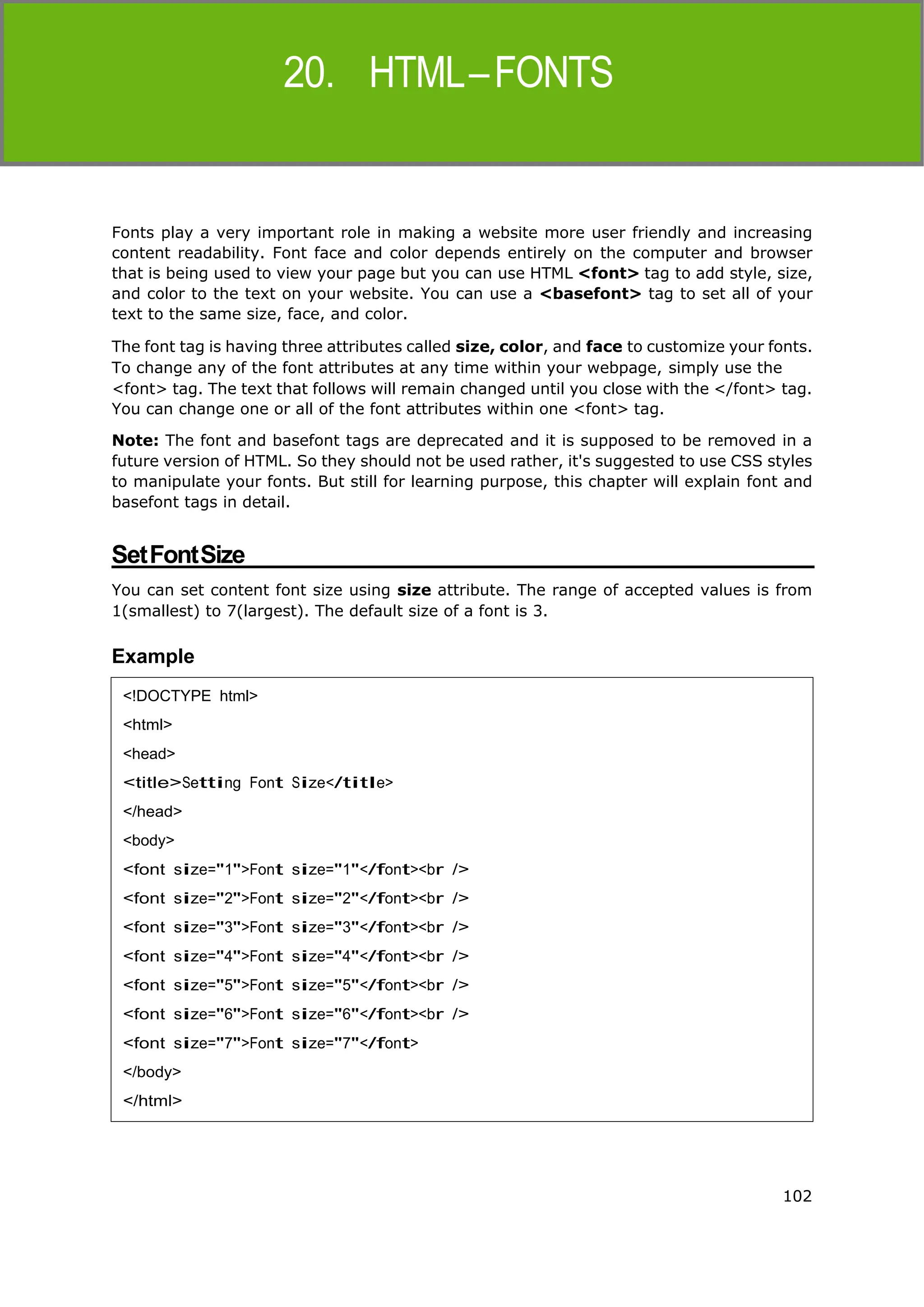 102
HTML
Fonts play a very important role in making a website more user friendly and increasing
content readability. Font face and color depends entirely on the computer and browser
that is being used to view your page but you can use HTML <font> tag to add style, size,
and color to the text on your website. You can use a <basefont> tag to set all of your
text to the same size, face, and color.
The font tag is having three attributes called size, color, and face to customize your fonts.
To change any of the font attributes at any time within your webpage, simply use the
<font> tag. The text that follows will remain changed until you close with the </font> tag.
You can change one or all of the font attributes within one <font> tag.
Note: The font and basefont tags are deprecated and it is supposed to be removed in a
future version of HTML. So they should not be used rather, it's suggested to use CSS styles
to manipulate your fonts. But still for learning purpose, this chapter will explain font and
basefont tags in detail.
SetFontSize
You can set content font size using size attribute. The range of accepted values is from
1(smallest) to 7(largest). The default size of a font is 3.
Example
<!DOCTYPE html>
<html>
<head>
<title>Setting Font Size</title>
</head>
<body>
<font size="1">Font size="1"</font><br />
<font size="2">Font size="2"</font><br />
<font size="3">Font size="3"</font><br />
<font size="4">Font size="4"</font><br />
<font size="5">Font size="5"</font><br />
<font size="6">Font size="6"</font><br />
<font size="7">Font size="7"</font>
</body>
</html>
 