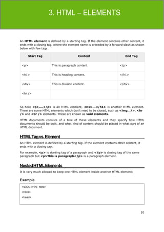 10
HTML
An HTML element is defined by a starting tag. If the element contains other content, it
ends with a closing tag, where the element name is preceded by a forward slash as shown
below with few tags:
Start Tag Content End Tag
<p> This is paragraph content. </p>
<h1> This is heading content. </h1>
<div> This is division content. </div>
<br />
So here <p>....</p> is an HTML element, <h1>...</h1> is another HTML element.
There are some HTML elements which don't need to be closed, such as <img.../>, <hr
/> and <br /> elements. These are known as void elements.
HTML documents consists of a tree of these elements and they specify how HTML
documents should be built, and what kind of content should be placed in what part of an
HTML document.
HTMLTagvs.Element
An HTML element is defined by a starting tag. If the element contains other content, it
ends with a closing tag.
For example, <p> is starting tag of a paragraph and </p> is closing tag of the same
paragraph but <p>This is paragraph</p> is a paragraph element.
NestedHTMLElements
It is very much allowed to keep one HTML element inside another HTML element:
Example
<!DOCTYPE html>
<html>
<head>
 