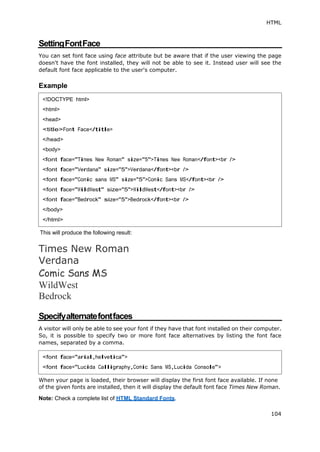 HTML
104
SettingFontFace
You can set font face using face attribute but be aware that if the user viewing the page
doesn't have the font installed, they will not be able to see it. Instead user will see the
default font face applicable to the user's computer.
Example
This will produce the following result:
Times New Roman
Verdana
Comic Sans MS
WildWest
Bedrock
Specifyalternatefontfaces
A visitor will only be able to see your font if they have that font installed on their computer.
So, it is possible to specify two or more font face alternatives by listing the font face
names, separated by a comma.
When your page is loaded, their browser will display the first font face available. If none
of the given fonts are installed, then it will display the default font face Times New Roman.
Note: Check a complete list of HTML Standard Fonts.
<!DOCTYPE html>
<html>
<head>
<title>Font Face</title>
</head>
<body>
<font face="Times New Roman" size="5">Times New Roman</font><br />
<font face="Verdana" size="5">Verdana</font><br />
<font face="Comic sans MS" size="5">Comic Sans MS</font><br />
<font face="WildWest" size="5">WildWest</font><br />
<font face="Bedrock" size="5">Bedrock</font><br />
</body>
</html>
<font face="arial,helvetica">
<font face="Lucida Calligraphy,Comic Sans MS,Lucida Console">
 