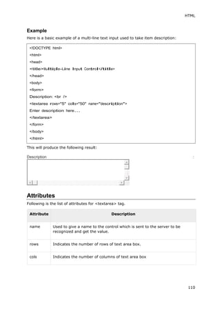 HTML
110
Example
Here is a basic example of a multi-line text input used to take item description:
This will produce the following result:
Description :
Attributes
Following is the list of attributes for <textarea> tag.
Attribute Description
name Used to give a name to the control which is sent to the server to be
recognized and get the value.
rows Indicates the number of rows of text area box.
cols Indicates the number of columns of text area box
<!DOCTYPE html>
<html>
<head>
<title>Multiple-Line Input Control</title>
</head>
<body>
<form>
Description: <br />
<textarea rows="5" cols="50" name="description">
Enter description here...
</textarea>
</form>
</body>
</html>
 