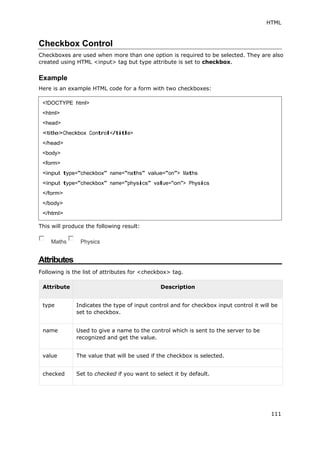 HTML
111
Checkbox Control
Checkboxes are used when more than one option is required to be selected. They are also
created using HTML <input> tag but type attribute is set to checkbox.
Example
Here is an example HTML code for a form with two checkboxes:
This will produce the following result:
Maths Physics
Attributes
Following is the list of attributes for <checkbox> tag.
Attribute Description
type Indicates the type of input control and for checkbox input control it will be
set to checkbox.
name Used to give a name to the control which is sent to the server to be
recognized and get the value.
value The value that will be used if the checkbox is selected.
checked Set to checked if you want to select it by default.
<!DOCTYPE html>
<html>
<head>
<title>Checkbox Control</title>
</head>
<body>
<form>
<input type="checkbox" name="maths" value="on"> Maths
<input type="checkbox" name="physics" value="on"> Physics
</form>
</body>
</html>
 