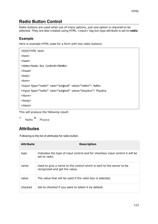 HTML
112
Radio Button Control
Radio buttons are used when out of many options, just one option is required to be
selected. They are also created using HTML <input> tag but type attribute is set to radio.
Example
Here is example HTML code for a form with two radio buttons:
This will produce the following result:
Maths Physics
Attributes
Following is the list of attributes for radio button.
Attribute Description
type Indicates the type of input control and for checkbox input control it will be
set to radio.
name Used to give a name to the control which is sent to the server to be
recognized and get the value.
value The value that will be used if the radio box is selected.
checked Set to checked if you want to select it by default.
<!DOCTYPE html>
<html>
<head>
<title>Radio Box Control</title>
</head>
<body>
<form>
<input type="radio" name="subject" value="maths"> Maths
<input type="radio" name="subject" value="physics"> Physics
</form>
</body>
</html>
 