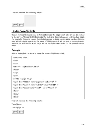 HTML
116
This will produce the following result:
HiddenFormControls
Hidden form controls are used to hide data inside the page which later on can be pushed
to the server. This control hides inside the code and does not appear on the actual page.
For example, following hidden form is being used to keep current page number. When a
user will click next page then the value of hidden control will be sent to the web server
and there it will decide which page will be displayed next based on the passed current
page.
Example
Here is example HTML code to show the usage of hidden control:
This will produce the following result:
Top of Form
This is page 10
Submit Reset
Submit Reset
<!DOCTYPE html>
<html>
<head>
<title>File Upload Box</title>
</head>
<body>
<form>
<p>This is page 10</p>
<input type="hidden" name="pagename" value="10" />
<input type="submit" name="submit" value="Submit" />
<input type="reset" name="reset" value="Reset" />
</form>
</body>
</html>
 