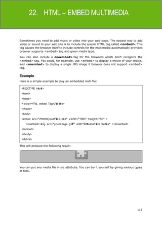 118
HTML
Sometimes you need to add music or video into your web page. The easiest way to add
video or sound to your web site is to include the special HTML tag called <embed>. This
tag causes the browser itself to include controls for the multimedia automatically provided
browser supports <embed> tag and given media type.
You can also include a <noembed> tag for the browsers which don't recognize the
<embed> tag. You could, for example, use <embed> to display a movie of your choice,
and <noembed> to display a single JPG image if browser does not support <embed>
tag.
Example
Here is a simple example to play an embedded midi file:
This will produce the following result:
You can put any media file in src attribute. You can try it yourself by giving various types
of files.
<!DOCTYPE html>
<html>
<head>
<title>HTML embed Tag</title>
</head>
<body>
<embed src="/html/yourfile.mid" width="100%" height="60" >
<noembed><img src="yourimage.gif" alt="Alternative Media" ></noembed>
</embed>
</body>
</html>
 