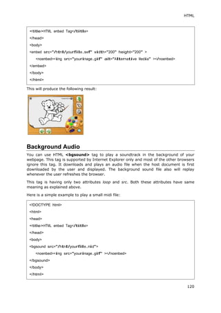 HTML
120
This will produce the following result:
Background Audio
You can use HTML <bgsound> tag to play a soundtrack in the background of your
webpage. This tag is supported by Internet Explorer only and most of the other browsers
ignore this tag. It downloads and plays an audio file when the host document is first
downloaded by the user and displayed. The background sound file also will replay
whenever the user refreshes the browser.
This tag is having only two attributes loop and src. Both these attributes have same
meaning as explained above.
Here is a simple example to play a small midi file:
<title>HTML embed Tag</title>
</head>
<body>
<embed src="/html/yourfile.swf" width="200" height="200" >
<noembed><img src="yourimage.gif" alt="Alternative Media" ></noembed>
</embed>
</body>
</html>
<!DOCTYPE html>
<html>
<head>
<title>HTML embed Tag</title>
</head>
<body>
<bgsound src="/html/yourfile.mid">
<noembed><img src="yourimage.gif" ></noembed>
</bgsound>
</body>
</html>
 