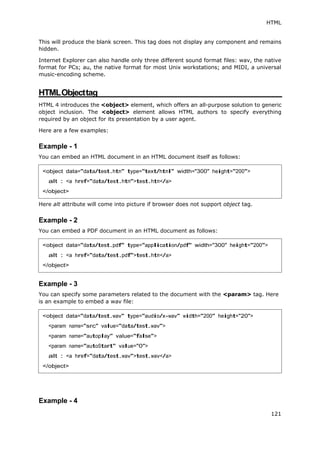 HTML
121
This will produce the blank screen. This tag does not display any component and remains
hidden.
Internet Explorer can also handle only three different sound format files: wav, the native
format for PCs; au, the native format for most Unix workstations; and MIDI, a universal
music-encoding scheme.
HTMLObjecttag
HTML 4 introduces the <object> element, which offers an all-purpose solution to generic
object inclusion. The <object> element allows HTML authors to specify everything
required by an object for its presentation by a user agent.
Here are a few examples:
Example - 1
You can embed an HTML document in an HTML document itself as follows:
Here alt attribute will come into picture if browser does not support object tag.
Example - 2
You can embed a PDF document in an HTML document as follows:
Example - 3
You can specify some parameters related to the document with the <param> tag. Here
is an example to embed a wav file:
Example - 4
<object data="data/test.htm" type="text/html" width="300" height="200">
alt : <a href="data/test.htm">test.htm</a>
</object>
<object data="data/test.pdf" type="application/pdf" width="300" height="200">
alt : <a href="data/test.pdf">test.htm</a>
</object>
<object data="data/test.wav" type="audio/x-wav" width="200" height="20">
<param name="src" value="data/test.wav">
<param name="autoplay" value="false">
<param name="autoStart" value="0">
alt : <a href="data/test.wav">test.wav</a>
</object>
 