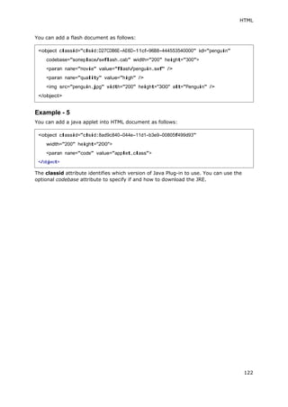 HTML
122
You can add a flash document as follows:
Example - 5
You can add a java applet into HTML document as follows:
The classid attribute identifies which version of Java Plug-in to use. You can use the
optional codebase attribute to specify if and how to download the JRE.
<object classid="clsid:D27CDB6E-AE6D-11cf-96B8-444553540000" id="penguin"
codebase="someplace/swflash.cab" width="200" height="300">
<param name="movie" value="flash/penguin.swf" />
<param name="quality" value="high" />
<img src="penguin.jpg" width="200" height="300" alt="Penguin" />
</object>
<object classid="clsid:8ad9c840-044e-11d1-b3e9-00805f499d93"
width="200" height="200">
<param name="code" value="applet.class">
</object>
 