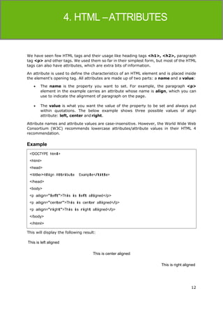 12
HTML
We have seen few HTML tags and their usage like heading tags <h1>, <h2>, paragraph
tag <p> and other tags. We used them so far in their simplest form, but most of the HTML
tags can also have attributes, which are extra bits of information.
An attribute is used to define the characteristics of an HTML element and is placed inside
the element's opening tag. All attributes are made up of two parts: a name and a value:
 The name is the property you want to set. For example, the paragraph <p>
element in the example carries an attribute whose name is align, which you can
use to indicate the alignment of paragraph on the page.
 The value is what you want the value of the property to be set and always put
within quotations. The below example shows three possible values of align
attribute: left, center and right.
Attribute names and attribute values are case-insensitive. However, the World Wide Web
Consortium (W3C) recommends lowercase attributes/attribute values in their HTML 4
recommendation.
Example
This will display the following result:
This is left aligned
This is center aligned
This is right aligned
<!DOCTYPE html>
<html>
<head>
<title>Align Attribute Example</title>
</head>
<body>
<p align="left">This is left aligned</p>
<p align="center">This is center aligned</p>
<p align="right">This is right aligned</p>
</body>
</html>
 