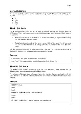 HTML
13
Core Attributes
The four core attributes that can be used on the majority of HTML elements (although not
all) are:
 Id
 Title
 Class
 Style
The Id Attribute
The id attribute of an HTML tag can be used to uniquely identify any element within an
HTML page. There are two primary reasons that you might want to use an id attribute on
an element:
 If an element carries an id attribute as a unique identifier, it is possible to identify
just that element and its content.
 If you have two elements of the same name within a Web page (or style sheet),
you can use the id attribute to distinguish between elements that have the same
name.
We will discuss style sheet in separate tutorial. For now, let's use the id attribute to
distinguish between two paragraph elements as shown below.
Example
The title Attribute
The title attribute gives a suggested title for the element. They syntax for the
title attribute is similar as explained forid attribute:
The behavior of this attribute will depend upon the element that carries it, although it is
often displayed as a tooltip when cursor comes over the element or while the element is
loading.
Example
<p id="html">This para explains what is HTML</p>
<p id="css">This para explains what is Cascading Style Sheet</p>
<!DOCTYPE html>
<html>
<head>
<title>The title Attribute Example</title>
</head>
<body>
<h3 title="Hello HTML!">Titled Heading Tag Example</h3>
 