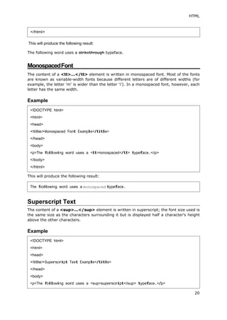 HTML
20
This will produce the following result:
The following word uses a strikethrough typeface.
MonospacedFont
The content of a <tt>...</tt> element is written in monospaced font. Most of the fonts
are known as variable-width fonts because different letters are of different widths (for
example, the letter 'm' is wider than the letter 'i'). In a monospaced font, however, each
letter has the same width.
Example
This will produce the following result:
Superscript Text
The content of a <sup>...</sup> element is written in superscript; the font size used is
the same size as the characters surrounding it but is displayed half a character's height
above the other characters.
Example
</html>
<!DOCTYPE html>
<html>
<head>
<title>Monospaced Font Example</title>
</head>
<body>
<p>The following word uses a <tt>monospaced</tt> typeface.</p>
</body>
</html>
The following word uses a monospaced typeface.
<!DOCTYPE html>
<html>
<head>
<title>Superscript Text Example</title>
</head>
<body>
<p>The following word uses a <sup>superscript</sup> typeface.</p>
 
