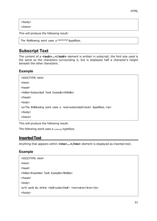 HTML
21
This will produce the following result:
Subscript Text
The content of a <sub>...</sub> element is written in subscript; the font size used is
the same as the characters surrounding it, but is displayed half a character's height
beneath the other characters.
Example
This will produce the following result:
The following word uses a subscript typeface.
InsertedText
Anything that appears within <ins>...</ins> element is displayed as inserted text.
Example
</body>
</html>
The following word uses a superscript
typeface.
<!DOCTYPE html>
<html>
<head>
<title>Subscript Text Example</title>
</head>
<body>
<p>The following word uses a <sub>subscript</sub> typeface.</p>
</body>
</html>
<!DOCTYPE html>
<html>
<head>
<title>Inserted Text Example</title>
</head>
<body>
<p>I want to drink <del>cola</del> <ins>wine</ins></p>
</body>
 