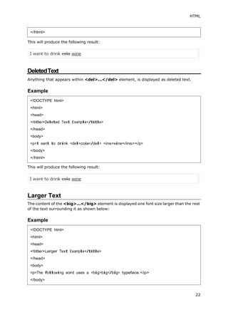 HTML
</html>
This will produce the following result:
22
DeletedText
Anything that appears within <del>...</del> element, is displayed as deleted text.
Example
This will produce the following result:
Larger Text
The content of the <big>...</big> element is displayed one font size larger than the rest
of the text surrounding it as shown below:
Example
<!DOCTYPE html>
<html>
<head>
<title>Deleted Text Example</title>
</head>
<body>
<p>I want to drink <del>cola</del> <ins>wine</ins></p>
</body>
</html>
<!DOCTYPE html>
<html>
<head>
<title>Larger Text Example</title>
</head>
<body>
<p>The following word uses a <big>big</big> typeface.</p>
</body>
 
