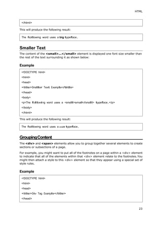HTML
</html>
This will produce the following result:
23
Smaller Text
The content of the <small>...</small> element is displayed one font size smaller than
the rest of the text surrounding it as shown below:
Example
This will produce the following result:
GroupingContent
The <div> and <span> elements allow you to group together several elements to create
sections or subsections of a page.
For example, you might want to put all of the footnotes on a page within a <div> element
to indicate that all of the elements within that <div> element relate to the footnotes.You
might then attach a style to this <div> element so that they appear using a special set of
style rules.
Example
The following word uses a big typeface.
<!DOCTYPE html>
<html>
<head>
<title>Smaller Text Example</title>
</head>
<body>
<p>The following word uses a <small>small</small> typeface.</p>
</body>
</html>
The following word uses a small typeface.
<!DOCTYPE html>
<html>
<head>
<title>Div Tag Example</title>
</head>
 