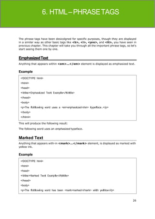 26
HTML
The phrase tags have been desicolgned for specific purposes, though they are displayed
in a similar way as other basic tags like <b>, <i>, <pre>, and <tt>, you have seen in
previous chapter. This chapter will take you through all the important phrase tags, so let's
start seeing them one by one.
EmphasizedText
Anything that appears within <em>...</em> element is displayed as emphasized text.
Example
This will produce the following result:
The following word uses an emphasized typeface.
Marked Text
Anything that appears with-in <mark>...</mark> element, is displayed as marked with
yellow ink.
Example
<!DOCTYPE html>
<html>
<head>
<title>Emphasized Text Example</title>
</head>
<body>
<p>The following word uses a <em>emphasized</em> typeface.</p>
</body>
</html>
<!DOCTYPE html>
<html>
<head>
<title>Marked Text Example</title>
</head>
<body>
<p>The following word has been <mark>marked</mark> with yellow</p>
 
