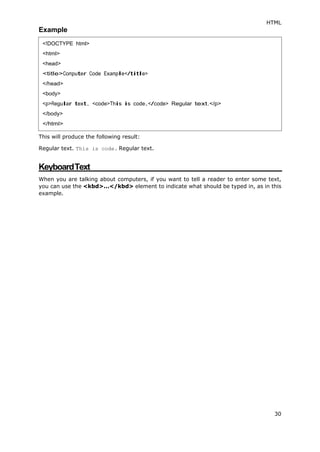HTML
30
Example
This will produce the following result:
Regular text. This is code. Regular text.
KeyboardText
When you are talking about computers, if you want to tell a reader to enter some text,
you can use the <kbd>...</kbd> element to indicate what should be typed in, as in this
example.
<!DOCTYPE html>
<html>
<head>
<title>Computer Code Example</title>
</head>
<body>
<p>Regular text. <code>This is code.</code> Regular text.</p>
</body>
</html>
 