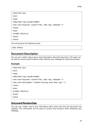 HTML
35
This will produce the following result:
Document Description
You can use <meta> tag to give a short description about the document. This again can
be used by various search engines while indexing your webpage for searching purpose.
Example
DocumentRevisionDate
You can use <meta> tag to give information about when last time the document was
updated. This information can be used by various web browsers while refreshing your
webpage.
<!DOCTYPE html>
<html>
<head>
<title>Meta Tags Example</title>
<meta name="keywords" content="HTML, Meta Tags, Metadata" />
</head>
<body>
<p>Hello HTML5!</p>
</body>
</html>
Hello HTML5!
<!DOCTYPE html>
<html>
<head>
<title>Meta Tags Example</title>
<meta name="keywords" content="HTML, Meta Tags, Metadata" />
<meta name="description" content="Learning about Meta Tags." />
</head>
<body>
<p>Hello HTML5!</p>
</body>
</html>
 