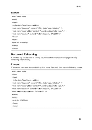 HTML
36
Example
Document Refreshing
A <meta> tag can be used to specify a duration after which your web page will keep
refreshing automatically.
Example
If you want your page keep refreshing after every 5 seconds then use the following syntax.
<!DOCTYPE html>
<html>
<head>
<title>Meta Tags Example</title>
<meta name="keywords" content="HTML, Meta Tags, Metadata" />
<meta name="description" content="Learning about Meta Tags." />
<meta name="revised" content="Tutorialspoint, 3/7/2014" />
</head>
<body>
<p>Hello HTML5!</p>
</body>
</html>
<!DOCTYPE html>
<html>
<head>
<title>Meta Tags Example</title>
<meta name="keywords" content="HTML, Meta Tags, Metadata" />
<meta name="description" content="Learning about Meta Tags." />
<meta name="revised" content="Tutorialspoint, 3/7/2014" />
<meta http-equiv="refresh" content="5" />
</head>
<body>
<p>Hello HTML5!</p>
</body>
</html>
 