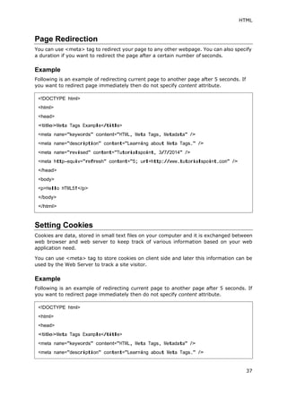 HTML
37
Page Redirection
You can use <meta> tag to redirect your page to any other webpage. You can also specify
a duration if you want to redirect the page after a certain number of seconds.
Example
Following is an example of redirecting current page to another page after 5 seconds. If
you want to redirect page immediately then do not specify content attribute.
Setting Cookies
Cookies are data, stored in small text files on your computer and it is exchanged between
web browser and web server to keep track of various information based on your web
application need.
You can use <meta> tag to store cookies on client side and later this information can be
used by the Web Server to track a site visitor.
Example
Following is an example of redirecting current page to another page after 5 seconds. If
you want to redirect page immediately then do not specify content attribute.
<!DOCTYPE html>
<html>
<head>
<title>Meta Tags Example</title>
<meta name="keywords" content="HTML, Meta Tags, Metadata" />
<meta name="description" content="Learning about Meta Tags." />
<meta name="revised" content="Tutorialspoint, 3/7/2014" />
<meta http-equiv="refresh" content="5; url=http://www.tutorialspoint.com" />
</head>
<body>
<p>Hello HTML5!</p>
</body>
</html>
<!DOCTYPE html>
<html>
<head>
<title>Meta Tags Example</title>
<meta name="keywords" content="HTML, Meta Tags, Metadata" />
<meta name="description" content="Learning about Meta Tags." />
 