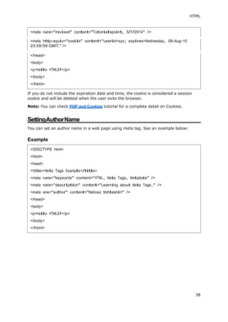 HTML
38
<meta http-equiv="cookie" content="userid=xyz; expires=Wednesday, 08-Aug-15
23:59:59 GMT;" />
If you do not include the expiration date and time, the cookie is considered a session
cookie and will be deleted when the user exits the browser.
Note: You can check PHP and Cookies tutorial for a complete detail on Cookies.
SettingAuthorName
You can set an author name in a web page using meta tag. See an example below:
Example
<body>
<!DOCTYPE html>
<html>
<head>
<title>Meta Tags Example</title>
<meta name="keywords" content="HTML, Meta Tags, Metadata" />
<meta name="description" content="Learning about Meta Tags." />
<meta ame="author" content="Mahnaz Mohtashim" />
</head>
<body>
<p>Hello HTML5!</p>
</body>
</html>
 