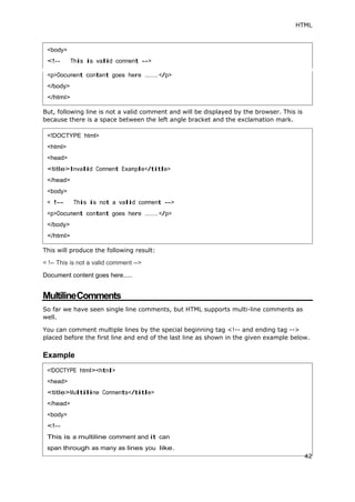 HTML
But, following line is not a valid comment and will be displayed by the browser. This is
because there is a space between the left angle bracket and the exclamation mark.
This will produce the following result:
< !-- This is not a valid comment -->
Document content goes here.....
MultilineComments
So far we have seen single line comments, but HTML supports multi-line comments as
well.
You can comment multiple lines by the special beginning tag <!-- and ending tag -->
placed before the first line and end of the last line as shown in the given example below.
Example
<body>
........
<!DOCTYPE html>
<html>
<head>
<title>Invalid Comment Example</title>
</head>
<body>
< !-- This is not a valid comment -->
<p>Document content goes here ........</p>
</body>
</html>
<head>
<body>
42
 