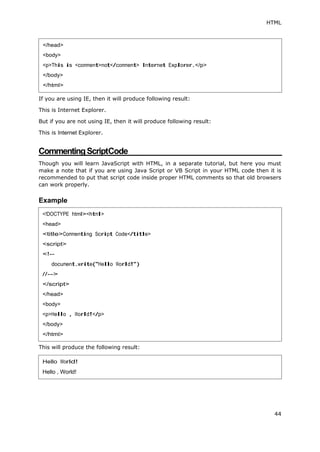 HTML
44
If you are using IE, then it will produce following result:
This is Internet Explorer.
But if you are not using IE, then it will produce following result:
This is Internet Explorer.
CommentingScriptCode
Though you will learn JavaScript with HTML, in a separate tutorial, but here you must
make a note that if you are using Java Script or VB Script in your HTML code then it is
recommended to put that script code inside proper HTML comments so that old browsers
can work properly.
Example
This will produce the following result:
</head>
<body>
<p>This is <comment>not</comment> Internet Explorer.</p>
</body>
</html>
<!DOCTYPE html><html>
<head>
<title>Commenting Script Code</title>
<script>
<!--
document.write("Hello World!")
//-->
</script>
</head>
<body>
<p>Hello , World!</p>
</body>
</html>
Hello World!
Hello , World!
 