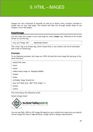 46
HTML
Images are very important to beautify as well as to depict many complex concepts in
simple way on your web page. This tutorial will take you through simple steps to use
images in your web pages.
InsertImage
You can insert any image in your web page by using <img> tag. Following is the simple
syntax to use this tag.
The <img> tag is an empty tag, which means that, it can contain only list of attributes
and it has no closing tag.
Example
To try following example, let's keep our HTML file test.htm and image file test.png in the
same directory:
This will produce the following result:
Simple Image Insert
You can use PNG, JPEG or GIF image file based on your comfort but make sure you specify
correct image file name in src attribute. Image name is always casesensitive.
<img src="Image URL" ... attributes-list/>
<!DOCTYPE html>
<html>
<head>
<title>Using Image in Webpage</title>
</head>
<body>
<p>Simple Image Insert</p>
<img src="test.png" alt="Test Image" />
</body>
</html>
 