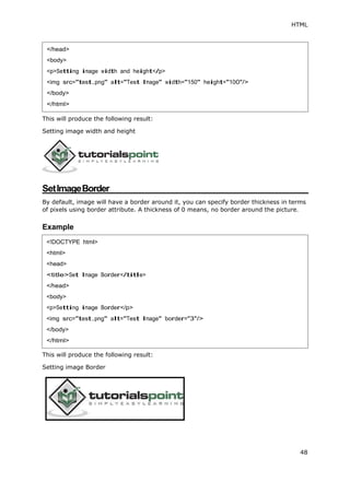 HTML
48
This will produce the following result:
Setting image width and height
SetImageBorder
By default, image will have a border around it, you can specify border thickness in terms
of pixels using border attribute. A thickness of 0 means, no border around the picture.
Example
This will produce the following result:
Setting image Border
</head>
<body>
<p>Setting image width and height</p>
<img src="test.png" alt="Test Image" width="150" height="100"/>
</body>
</html>
<!DOCTYPE html>
<html>
<head>
<title>Set Image Border</title>
</head>
<body>
<p>Setting image Border</p>
<img src="test.png" alt="Test Image" border="3"/>
</body>
</html>
 