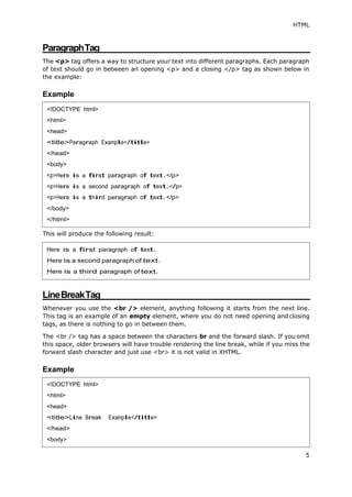 HTML
5
ParagraphTag
The <p> tag offers a way to structure your text into different paragraphs. Each paragraph
of text should go in between an opening <p> and a closing </p> tag as shown below in
the example:
Example
This will produce the following result:
LineBreakTag
Whenever you use the <br /> element, anything following it starts from the next line.
This tag is an example of an empty element, where you do not need opening andclosing
tags, as there is nothing to go in between them.
The <br /> tag has a space between the characters br and the forward slash. If you omit
this space, older browsers will have trouble rendering the line break, while if you miss the
forward slash character and just use <br> it is not valid in XHTML.
Example
<!DOCTYPE html>
<html>
<head>
<title>Paragraph Example</title>
</head>
<body>
<p>Here is a first paragraph of text.</p>
<p>Here is a second paragraph of text.</p>
<p>Here is a third paragraph of text.</p>
</body>
</html>
Here is a first paragraph of text.
Here is a second paragraph of text.
Here is a third paragraph of text.
<!DOCTYPE html>
<html>
<head>
<title>Line Break Example</title>
</head>
<body>
 