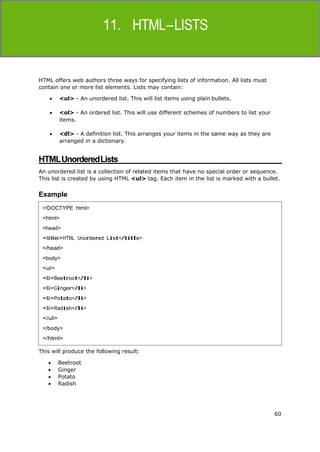 60
HTML
HTML offers web authors three ways for specifying lists of information. All lists must
contain one or more list elements. Lists may contain:
 <ul> - An unordered list. This will list items using plain bullets.
 <ol> - An ordered list. This will use different schemes of numbers to list your
items.
 <dl> - A definition list. This arranges your items in the same way as they are
arranged in a dictionary.
HTMLUnorderedLists
An unordered list is a collection of related items that have no special order or sequence.
This list is created by using HTML <ul> tag. Each item in the list is marked with a bullet.
Example
This will produce the following result:
 Beetroot
 Ginger
 Potato
 Radish
<!DOCTYPE html>
<html>
<head>
<title>HTML Unordered List</title>
</head>
<body>
<ul>
<li>Beetroot</li>
<li>Ginger</li>
<li>Potato</li>
<li>Radish</li>
</ul>
</body>
</html>
 