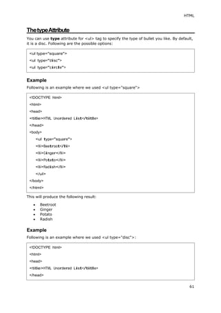 HTML
61
ThetypeAttribute
You can use type attribute for <ul> tag to specify the type of bullet you like. By default,
it is a disc. Following are the possible options:
Example
Following is an example where we used <ul type="square">
This will produce the following result:
 Beetroot
 Ginger
 Potato
 Radish
Example
Following is an example where we used <ul type="disc">:
<ul type="square">
<ul type="disc">
<ul type="circle">
<!DOCTYPE html>
<html>
<head>
<title>HTML Unordered List</title>
</head>
<body>
<ul type="square">
<li>Beetroot</li>
<li>Ginger</li>
<li>Potato</li>
<li>Radish</li>
</ul>
</body>
</html>
<!DOCTYPE html>
<html>
<head>
<title>HTML Unordered List</title>
</head>
 