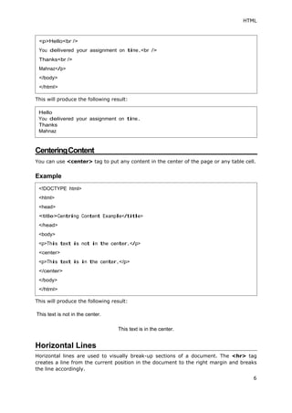 HTML
6
This will produce the following result:
CenteringContent
You can use <center> tag to put any content in the center of the page or any table cell.
Example
This will produce the following result:
This text is not in the center.
This text is in the center.
Horizontal Lines
Horizontal lines are used to visually break-up sections of a document. The <hr> tag
creates a line from the current position in the document to the right margin and breaks
the line accordingly.
<p>Hello<br />
You delivered your assignment on time.<br />
Thanks<br />
Mahnaz</p>
</body>
</html>
Hello
You delivered your assignment on time.
Thanks
Mahnaz
<!DOCTYPE html>
<html>
<head>
<title>Centring Content Example</title>
</head>
<body>
<p>This text is not in the center.</p>
<center>
<p>This text is in the center.</p>
</center>
</body>
</html>
 