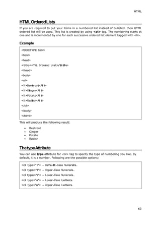 HTML
63
HTMLOrderedLists
If you are required to put your items in a numbered list instead of bulleted, then HTML
ordered list will be used. This list is created by using <ol> tag. The numbering starts at
one and is incremented by one for each successive ordered list element tagged with <li>.
Example
This will produce the following result:
 Beetroot
 Ginger
 Potato
 Radish
ThetypeAttribute
You can use type attribute for <ol> tag to specify the type of numbering you like. By
default, it is a number. Following are the possible options:
<ol type="1"> - Default-Case Numerals.
<ol type="I"> - Upper-Case Numerals.
<ol type="i"> - Lower-Case Numerals.
<ol type="a"> - Lower-Case Letters.
<ol type="A"> - Upper-Case Letters.
<!DOCTYPE html>
<html>
<head>
<title>HTML Ordered List</title>
</head>
<body>
<ol>
<li>Beetroot</li>
<li>Ginger</li>
<li>Potato</li>
<li>Radish</li>
</ol>
</body>
</html>
 