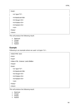 HTML
66
<ol type="A">
This will produce the following result:
 Beetroot
 Ginger
 Potato
 Radish
Example
Following is an example where we used <ol type="a">
This will produce the following result:
 Beetroot
 Ginger
 Potato
 Radish
<body>
<!DOCTYPE html>
<html>
<head>
<title>HTML Ordered List</title>
</head>
<body>
<ol type="a">
<li>Beetroot</li>
<li>Ginger</li>
<li>Potato</li>
<li>Radish</li>
</ol>
</body>
</html>
 