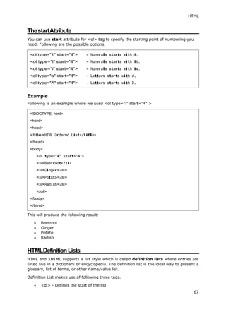 HTML
67
ThestartAttribute
You can use start attribute for <ol> tag to specify the starting point of numbering you
need. Following are the possible options:
Example
Following is an example where we used <ol type="i" start="4" >
This will produce the following result:
 Beetroot
 Ginger
 Potato
 Radish
HTMLDefinitionLists
HTML and XHTML supports a list style which is called definition lists where entries are
listed like in a dictionary or encyclopedia. The definition list is the ideal way to present a
glossary, list of terms, or other name/value list.
Definition List makes use of following three tags.
 <dl> - Defines the start of the list
<!DOCTYPE html>
<html>
<head>
<title>HTML Ordered List</title>
</head>
<body>
<ol type="i" start="4">
<li>Beetroot</li>
<li>Ginger</li>
<li>Potato</li>
<li>Radish</li>
</ol>
</body>
</html>
 