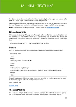 69
HTML
A webpage can contain various links that take you directly to other pages and even specific
parts of a given page. These links are known as hyperlinks.
Hyperlinks allow visitors to navigate between Web sites by clicking on words, phrases, and
images. Thus you can create hyperlinks using text or images available on a webpage.
Note: I recommend you to go through a short tutorial on Understanding URL
LinkingDocuments
A link is specified using HTML tag <a>. This tag is called anchor tag and anything between
the opening <a> tag and the closing </a> tag becomes part of the link and a user can
click that part to reach to the linked document. Following is the simple syntax to use <a>
tag.
Example
Let's try following example which links http://www.tutorialspoint.com at your page:
This will produce the following result, where you can click on the link generated to reach
to the home page of Tutorials Point (in this example).
Click following link
Tutorials Point
ThetargetAttribute
We have used target attribute in our previous example. This attribute is used to specify
the location where linked document is opened. Following are the possible options:
<a href="Document URL" ... attributes-list>Link Text</a>
<!DOCTYPE html>
<html>
<head>
<title>Hyperlink Example</title>
</head>
<body>
<p>Click following link</p>
<a href="http://www.tutorialspoint.com" target="_self">Tutorials Point</a>
</body>
</html>
 