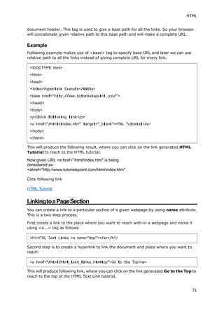 HTML
71
document header. This tag is used to give a base path for all the links. So your browser
will concatenate given relative path to this base path and will make a complete URL.
Example
Following example makes use of <base> tag to specify base URL and later we can use
relative path to all the links instead of giving complete URL for every link.
This will produce the following result, where you can click on the link generated HTML
Tutorial to reach to the HTML tutorial.
Now given URL <a href="/html/index.htm" is being
considered as
<ahref="http://www.tutorialspoint.com/html/index.htm"
Click following link
HTML Tutorial
LinkingtoaPageSection
You can create a link to a particular section of a given webpage by using name attribute.
This is a two-step process.
First create a link to the place where you want to reach with-in a webpage and name it
using <a...> tag as follows:
Second step is to create a hyperlink to link the document and place where you want to
reach:
This will produce following link, where you can click on the link generated Go to the Top to
reach to the top of the HTML Text Link tutorial.
<!DOCTYPE html>
<html>
<head>
<title>Hyperlink Example</title>
<base href="http://www.tutorialspoint.com/">
</head>
<body>
<p>Click following link</p>
<a href="/html/index.htm" target="_blank">HTML Tutorial</a>
</body>
</html>
<h1>HTML Text Links <a name="top"></a></h1>
<a href="/html/html_text_links.htm#top">Go to the Top</a>
 