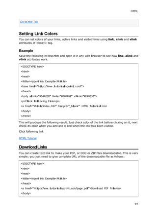 HTML
72
Setting Link Colors
You can set colors of your links, active links and visited links using link, alink and vlink
attributes of <body> tag.
Example
Save the following in test.htm and open it in any web browser to see how link, alink and
vlink attributes work.
This will produce the following result. Just check color of the link before clicking on it, next
check its color when you activate it and when the link has been visited.
Click following link
HTML Tutorial
DownloadLinks
You can create text link to make your PDF, or DOC or ZIP files downloadable. This is very
simple; you just need to give complete URL of the downloadable file as follows:
Go to the Top
<!DOCTYPE html>
<html>
<head>
<title>Hyperlink Example</title>
<base href="http://www.tutorialspoint.com/">
</head>
<body alink="#54A250" link="#040404" vlink="#F40633">
<p>Click following link</p>
<a href="/html/index.htm" target="_blank" >HTML Tutorial</a>
</body>
</html>
<!DOCTYPE html>
<html>
<head>
<title>Hyperlink Example</title>
</head>
<a href="http://www.tutorialspoint.com/page.pdf">Download PDF File</a>
</body>
 