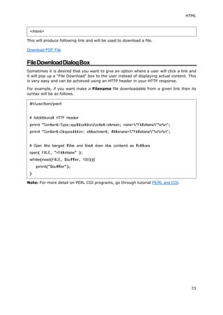 HTML
73
This will produce following link and will be used to download a file.
Download PDF File
FileDownloadDialogBox
Sometimes it is desired that you want to give an option where a user will click a link and
it will pop up a "File Download" box to the user instead of displaying actual content. This
is very easy and can be achieved using an HTTP header in your HTTP response.
For example, if you want make a Filename file downloadable from a given link then its
syntax will be as follows.
Note: For more detail on PERL CGI programs, go through tutorial PERL and CGI.
</html>
#!/usr/bin/perl
# Additional HTTP Header
print "Content-Type:application/octet-stream; name="FileName"rn";
print "Content-Disposition: attachment; filename="FileName"rnn";
# Open the target file and list down its content as follows
open( FILE, "<FileName" );
while(read(FILE, $buffer, 100)){
print("$buffer");
}
 