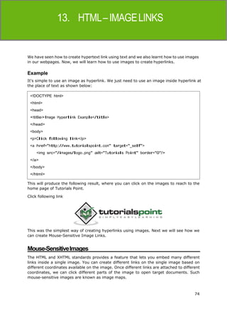 74
HTML
We have seen how to create hypertext link using text and we also learnt how to use images
in our webpages. Now, we will learn how to use images to create hyperlinks.
Example
It's simple to use an image as hyperlink. We just need to use an image inside hyperlink at
the place of text as shown below:
This will produce the following result, where you can click on the images to reach to the
home page of Tutorials Point.
Click following link
This was the simplest way of creating hyperlinks using images. Next we will see how we
can create Mouse-Sensitive Image Links.
Mouse-SensitiveImages
The HTML and XHTML standards provides a feature that lets you embed many different
links inside a single image. You can create different links on the single image based on
different coordinates available on the image. Once different links are attached to different
coordinates, we can click different parts of the image to open target documents. Such
mouse-sensitive images are known as image maps.
<!DOCTYPE html>
<html>
<head>
<title>Image Hyperlink Example</title>
</head>
<body>
<p>Click following link</p>
<a href="http://www.tutorialspoint.com" target="_self">
<img src="/images/logo.png" alt="Tutorials Point" border="0"/>
</a>
</body>
</html>
 