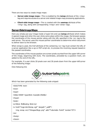 HTML
75
There are two ways to create image maps:
 Server-side image maps - This is enabled by the ismap attribute of the <img>
tag and requires access to a server and related image-map processing applications.
 Client-side image maps - This is created with the usemap attribute of the
<img> tag, along with corresponding <map> and <area> tags.
Server-SideImageMaps
Here you simply put your image inside a hyper link and use ismap attribute which makes
it special image and when the user clicks some place within the image, the browser passes
the coordinates of the mouse pointer along with the URL specified in the <a> tag to the
web server. The server uses the mouse-pointer coordinates to determine which document
to deliver back to the browser.
When ismap is used, the href attribute of the containing <a> tag must contain the URL of
a server application like a cgi or PHP script etc. to process the incoming request based on
the passed coordinates.
The coordinates of the mouse position are screen pixels counted from the upper-left corner
of the image, beginning with (0,0). The coordinates, preceded by a question mark, are
added to the end of the URL.
For example, if a user clicks 20 pixels over and 30 pixels down from the upper-left corner
of the following image:
Click following link
Which has been generated by the following code snippet:
<!DOCTYPE html>
<html>
<head>
<title>ISMAP Hyperlink Example</title>
</head>
<body>
<p>Click following link</p>
<a href="/cgi-bin/ismap.cgi" target="_self">
<img ismap src="/images/logo.png" alt="Tutorials Point" border="0"/>
</a>
</body>
</html>
 