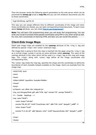 HTML
Then the browser sends the following search parameters to the web server which can be
processed by ismap.cgi script or map file and you can link whatever documents you like
to these coordinates:
This way you can assign different links to different coordinates of the image and when
those coordinates are clicked, you can open corresponding linked document. To learn more
about ismap attribute, you can check How to use Imageismap?
Client-Side Image Maps
Client side image maps are enabled by the usemap attribute of the <img /> tag and
defined by special <map> and <area> extension tags.
The image that is going to form the map is inserted into the page using the <img /> tag
as a normal image, except it carries an extra attribute called usemap. The value of the
usemap attribute is the value which will be used in a <map> tag to link map and image
tags. The <map> along with <area> tags define all the image coordinates and
corresponding links.
The <area> tag inside the map tag, specifies the shape and the coordinates to define the
boundaries of each clickable hotspot available on the image. Here's an example from the
image map:
coords="5,5,40,40" alt="jQuery Link" href="/jquery/index.htm" target="_self"
/>
/cgi-bin/ismap.cgi?20,30
Note: You will learn CGI programming when you will study Perl programming. You can
write your script to process these passed coordinates using PHP or any other script as well.
For now, let's concentrate on learning HTML and later you can revisit this section.
<!DOCTYPE html>
<head>
<body>
</map>
76
 