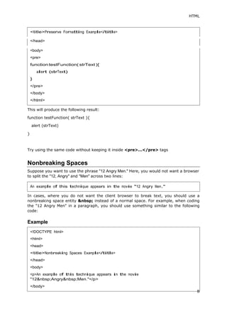 HTML
</head>
This will produce the following result:
function testFunction( strText ){
alert (strText)
}
Try using the same code without keeping it inside <pre>...</pre> tags
Nonbreaking Spaces
Suppose you want to use the phrase "12 Angry Men." Here, you would not want a browser
to split the "12, Angry" and "Men" across two lines:
In cases, where you do not want the client browser to break text, you should use a
nonbreaking space entity &nbsp; instead of a normal space. For example, when coding
the "12 Angry Men" in a paragraph, you should use something similar to the following
code:
Example
<body>
An example of this technique appears in the movie "12 Angry Men."
<!DOCTYPE html>
<head>
<body>
 