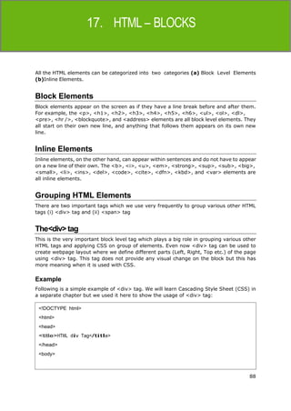 88
HTML
All the HTML elements can be categorized into two categories (a) Block Level Elements
(b)Inline Elements.
Block Elements
Block elements appear on the screen as if they have a line break before and after them.
For example, the <p>, <h1>, <h2>, <h3>, <h4>, <h5>, <h6>, <ul>, <ol>, <dl>,
<pre>, <hr />, <blockquote>, and <address> elements are all block level elements. They
all start on their own new line, and anything that follows them appears on its own new
line.
Inline Elements
Inline elements, on the other hand, can appear within sentences and do not have to appear
on a new line of their own. The <b>, <i>, <u>, <em>, <strong>, <sup>, <sub>, <big>,
<small>, <li>, <ins>, <del>, <code>, <cite>, <dfn>, <kbd>, and <var> elements are
all inline elements.
Grouping HTML Elements
There are two important tags which we use very frequently to group various other HTML
tags (i) <div> tag and (ii) <span> tag
The<div>tag
This is the very important block level tag which plays a big role in grouping various other
HTML tags and applying CSS on group of elements. Even now <div> tag can be used to
create webpage layout where we define different parts (Left, Right, Top etc.) of the page
using <div> tag. This tag does not provide any visual change on the block but this has
more meaning when it is used with CSS.
Example
Following is a simple example of <div> tag. We will learn Cascading Style Sheet (CSS) in
a separate chapter but we used it here to show the usage of <div> tag:
<!DOCTYPE html>
<html>
<head>
<title>HTML div Tag</title>
</head>
<body>
 