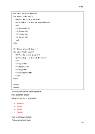 HTML
89
This will produce the following result:
THIS IS FIRST GROUP
Following is a list of vegetables
 Beetroot
 Ginger
 Potato
 Radish
THIS IS SECOND GROUP
Following is a list of fruits
<!-- First group of tags -->
<div style="color:red">
<h4>This is first group</h4>
<p>Following is a list of vegetables</p>
<ul>
<li>Beetroot</li>
<li>Ginger</li>
<li>Potato</li>
<li>Radish</li>
</ul>
</div>
<!-- Second group of tags -->
<div style="color:green">
<h4>This is second group</h4>
<p>Following is a list of fruits</p>
<ul>
<li>Apple</li>
<li>Banana</li>
<li>Mango</li>
<li>Strawberry</li>
</ul>
</div>
</body>
</html>
 